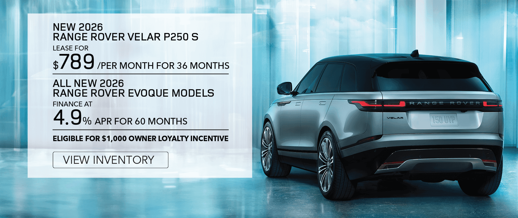 New 2026 Range Rover Velar P250 S for $789 per month for 36 months. View Inventory.All New 2026 Range Rover Velar Models. Finance at 4.9% APR for 60 months. Base MSRP from $61,600. Elegible for $1,000 owner loyalty incentive. View Inventory.