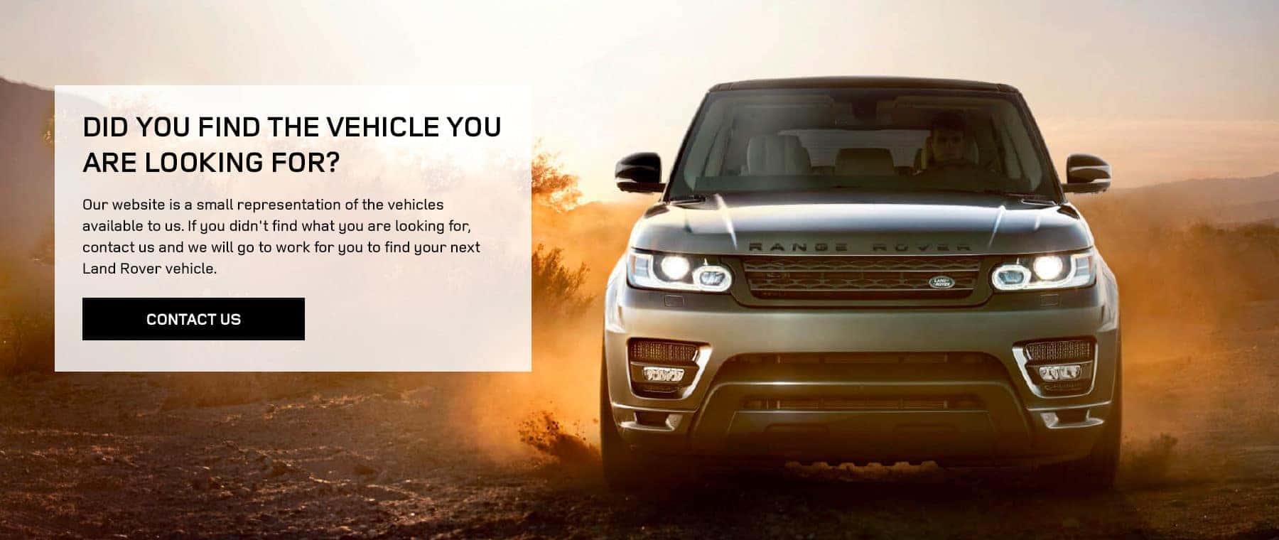 DID YOU FIND THE VEHICLE YOU ARE LOOKING FOR? Our website is a small representation of the vehicles available to us. If you didn't find what you are looking for, contact us and we will go to work for you to find your next Land Rover vehicle.