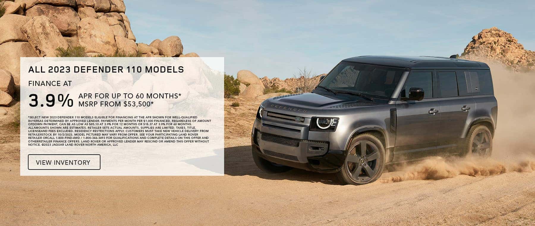 ALL 2023 DEFENDER 110 MODELS. BASE MSRP FROM $53,500*. FINANCE AT 3.9% APR FOR 12 TO 60 MONTHS. EXCLUDES TAXES, TITLE, LICENSE AND FEES. OFFER ENDS SEPTEMBER 30, 2023.