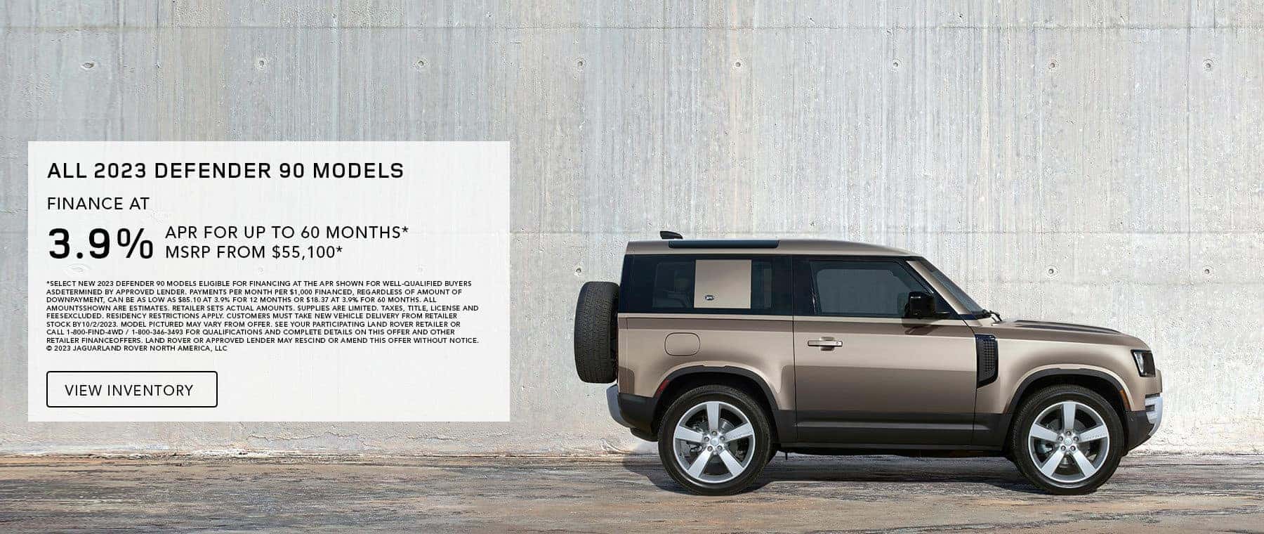ALL 2023 DEFENDER 90 MODELS. BASE MSRP FROM $55,100*. FINANCE AT 3.9% APR FOR 12 TO 60 MONTHS. EXCLUDES TAXES, TITLE, LICENSE AND FEES. OFFER ENDS SEPTEMBER 30, 2023.