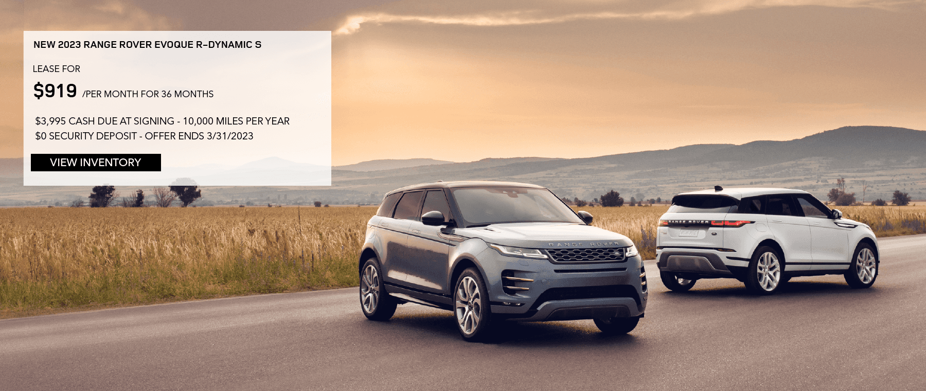 2023 RANGE ROVER EVOQUE S. LEASE FOR $919 PER MONTH FOR 36 MONTHS. $3,995 DUE AT SIGNING. 10,000 MILES PER YEAR. $0 SECURITY DEPOSIT. EXCLUDES RETAILER FEES, TAXES, TITLE, REGISTRATION FEES, PROCESSING FEE AND ANY EMISSION TESTING. OFFER ENDS MARCH 31, 2023.
