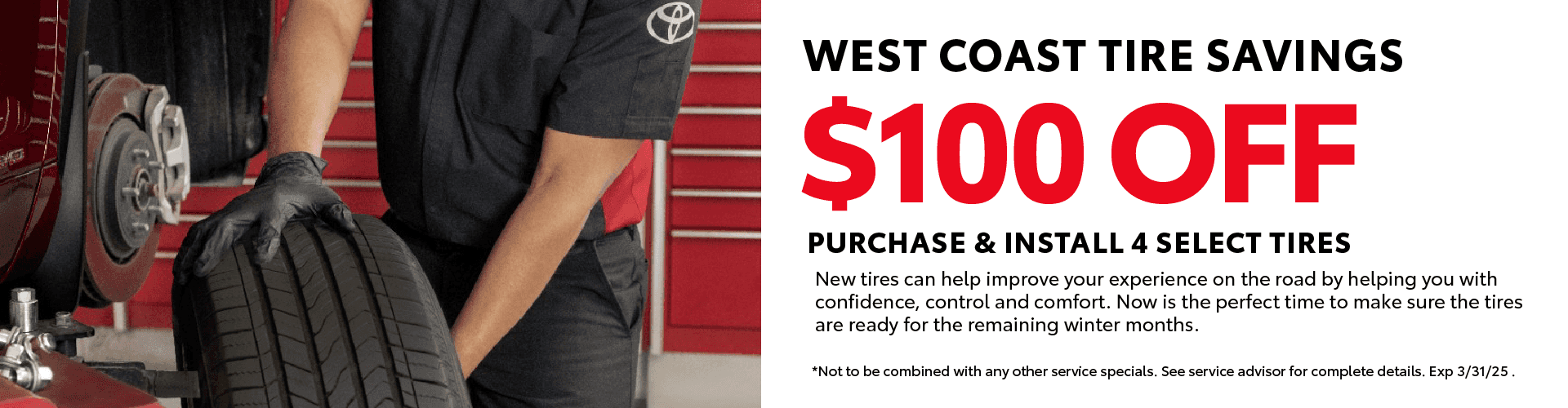 West Coast Tire Savings $100 OFF Purchase & Install 4 select tires New tires can help improve your experience on the road by helping you with confidence, control and comfort. Now is the perfect time to make sure the tires are ready for the remaining winter months. *Not to be combined with any other service specials. See service advisor for complete details. Exp 3/31/25*