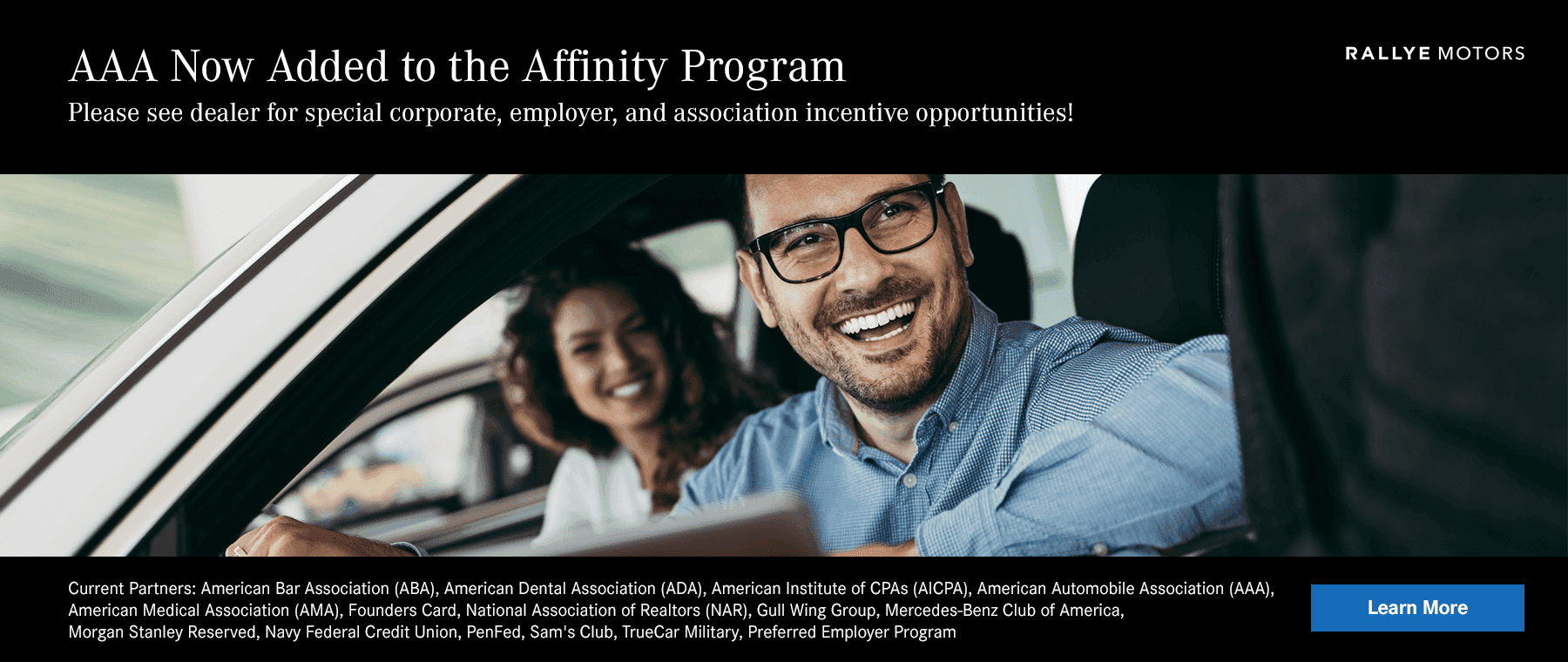 Alt Text: AAA Now Added to the Affinity Program Please see dealer for special incentive opportunities! Current Partners: American Bar Association (ABA) American Dental Association (ADA) American Institute of CPAs (AICPA) American Automobile Association (AAA) American Medical Association (AMA) Founders Card National Association of Realtors (NAR) Gull Wing Group Mercedes-Benz Club of America Morgan Stanley Reserved Navy Federal Credit Union PenFed Sam's Club TrueCar Military