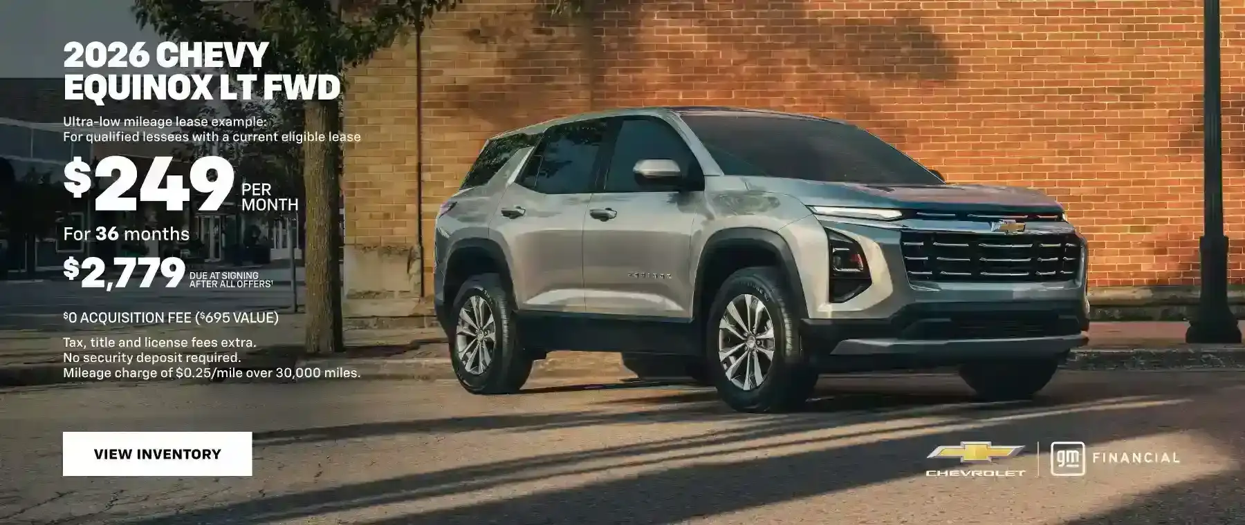 2026 Chevy Equinox LT FWD. Ultra-low mileage lease example for qualified lessees with a current eligible lease. $249 PER MONTH for 36 months $2,779 due at signing after all offers. $0 ACQUISITION FEE ($695 VALUE). Tax, title and license fees extra. No security deposit required. Mileage charge of $0.25 /mile over 30,000 miles.