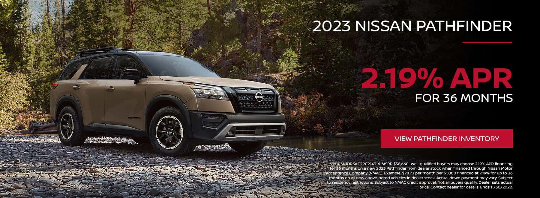 Vin # 5N1DR3AC2PC214316. MSRP $38,660.. Well-qualified buyers may choose 2.19% APR financing for 36 months on a new 2023 Pathfinder from dealer stock when financed through Nissan Motor Acceptance Company (NMAC). Example: $28.73 per month per $1,000 financed at 2.19% for up to 36 months on all new above-noted vehicles in dealer stock. Actual down payment may vary. Subject to residency restrictions. Subject to NMAC credit approval. Not all buyers qualify. Dealer sets actual price. Contact dealer for details. Ends 11/30/2022.