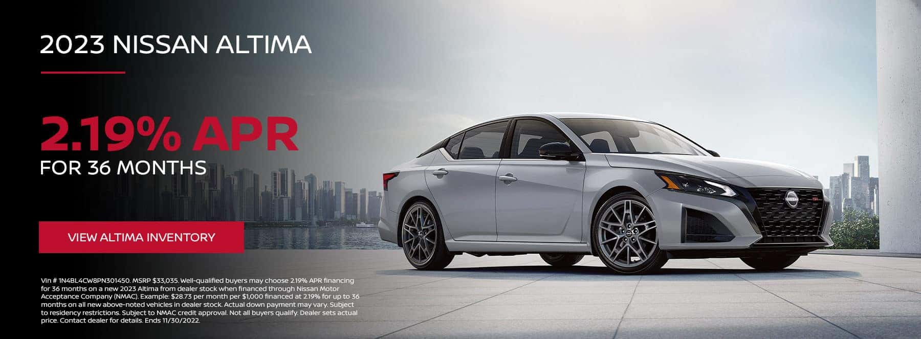 Vin # 1N4BL4CW8PN301450. MSRP $33,035. Well-qualified buyers may choose 2.19% APR financing for 36 months on a new 2023 Altima from dealer stock when financed through Nissan Motor Acceptance Company (NMAC). Example: $28.73 per month per $1,000 financed at 2.19% for up to 36 months on all new above-noted vehicles in dealer stock. Actual down payment may vary. Subject to residency restrictions. Subject to NMAC credit approval. Not all buyers qualify. Dealer sets actual price. Contact dealer for details. Ends 11/30/2022.