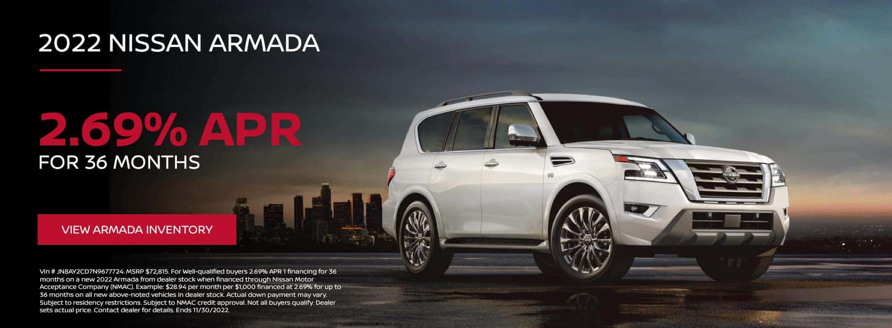 Vin # JN8AY2CD7N9677724. MSRP $72,815. For Well-qualified buyers 2.69% APR 1 financing for 36 months on a new 2022 Armada from dealer stock when financed through Nissan Motor Acceptance Company (NMAC). Example: $28.94 per month per $1,000 financed at 2.69% for up to 36 months on all new above-noted vehicles in dealer stock. Actual down payment may vary. Subject to residency restrictions. Subject to NMAC credit approval. Not all buyers qualify. Dealer sets actual price. Contact dealer for details. Ends 11/30/2022.